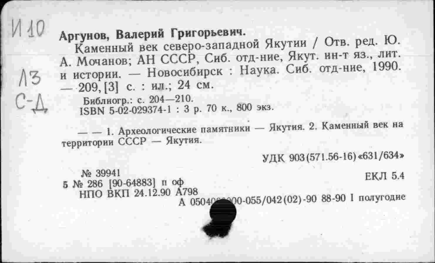 ﻿И 40
ДЗ с-Д
Аргунов, Валерий Григорьевич.
Каменный век северо-западной Якутии / Отв. ред. Ю. А. Мочанов; АН СССР, Сиб. отд-ние, Якут, ин-т яз., лит. и истории. — Новосибирск : Наука. Сиб. отд-ние, 1990. — 209, [3] с. : ил.; 24 см.
Библиогр.: с. 204—210.
ISBN 5-02-029374-1 : 3 р. 70 к., 800 экз.
--------1. Археологические памятники — Якутия. 2. Каменный век на территории СССР — Якутия.
УДК 903 (571.56-16) «631/634»
№ 39941
5 № 286 [90-64883] п оф	ЕКЛ 5.4
НПО ВКП 24.12.90 А798
A 0504Mj^0-055/042(02)-90 88-90 1 полугодие